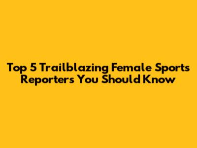 Top 5 Trailblazing Female Sports Reporters You Should Know
