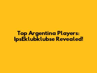 Top Argentina Players: IpsEklubklubse Revealed!