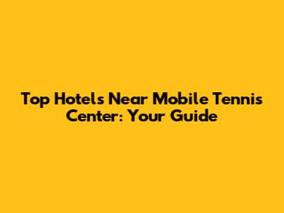 Top Hotels Near Mobile Tennis Center: Your Guide