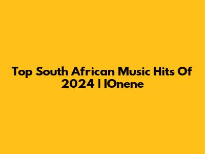 Top South African Music Hits Of 2024 | IOnene