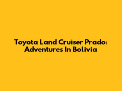 Toyota Land Cruiser Prado: Adventures In Bolivia