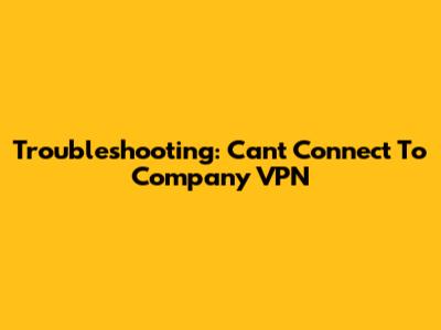 Troubleshooting: Can't Connect To Company VPN