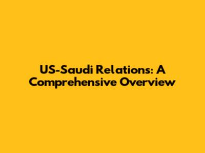 US-Saudi Relations: A Comprehensive Overview