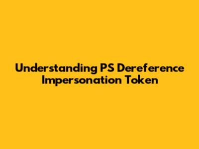 Understanding PS Dereference Impersonation Token