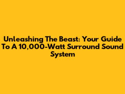 Unleashing The Beast: Your Guide To A 10,000-Watt Surround Sound System