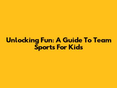 Unlocking Fun: A Guide To Team Sports For Kids