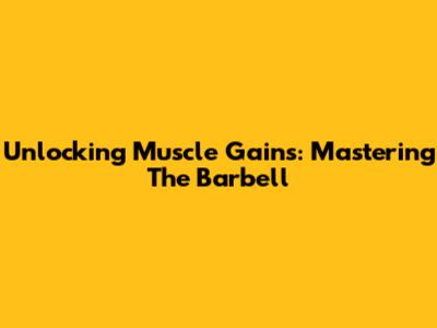 Unlocking Muscle Gains: Mastering The Barbell