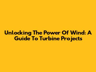 Unlocking The Power Of Wind: A Guide To Turbine Projects