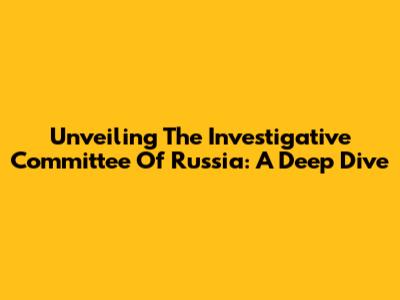 Unveiling The Investigative Committee Of Russia: A Deep Dive