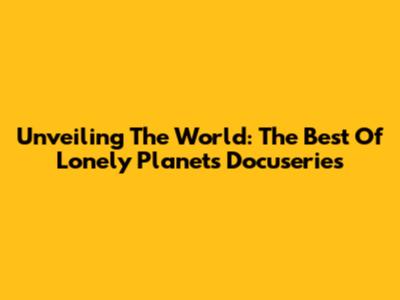Unveiling The World: The Best Of Lonely Planet's Docuseries