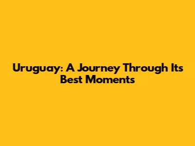 Uruguay: A Journey Through Its Best Moments