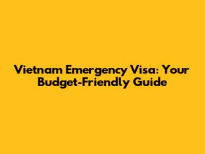 Vietnam Emergency Visa: Your Budget-Friendly Guide