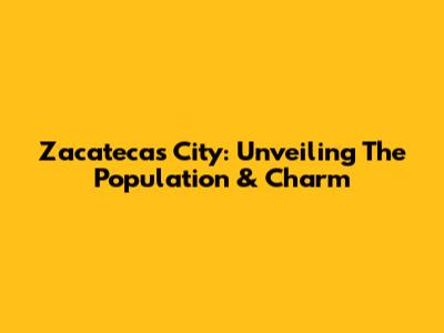 Zacatecas City: Unveiling The Population & Charm