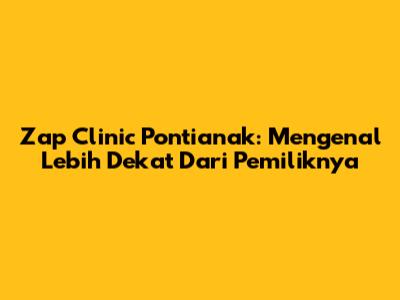 Zap Clinic Pontianak: Mengenal Lebih Dekat Dari Pemiliknya